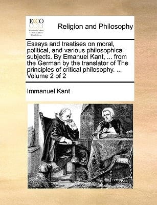 Essays and treatises on moral, political, and various philosophical subjects. By Emanuel Kant, ... from the German by the translator of The principles of critical philosophy. ... Volume 1 of 2