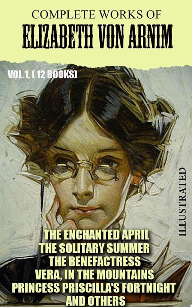 Complete Works of Elizabeth von Arnim. Vol.1. (12 Books). Illustrated The Enchanted April, The Solitary Summer, The Benefactress, Vera, In the Mountains, Princess Priscilla's Fortnight and others